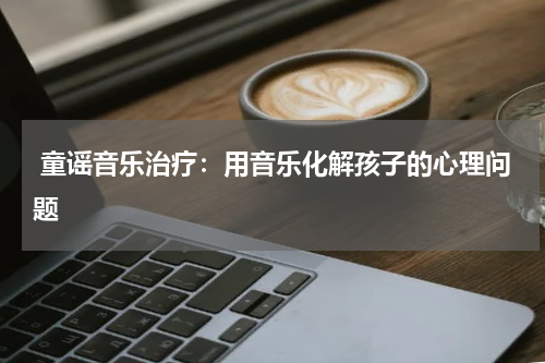 童谣音乐治疗:用音乐化解孩子的心理问题