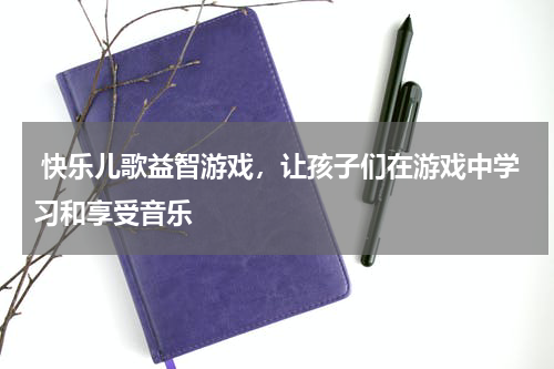  快乐儿歌益智游戏，让孩子们在游戏中学习和享受音乐