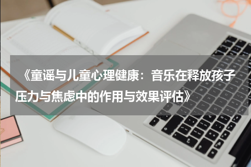  《童谣与儿童心理健康：音乐在释放孩子压力与焦虑中的作用与效果评估》