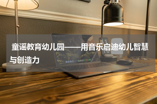 童谣教育幼儿园——用音乐启迪幼儿智慧与创造力