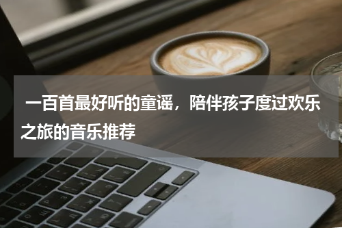  一百首最好听的童谣，陪伴孩子度过欢乐之旅的音乐推荐