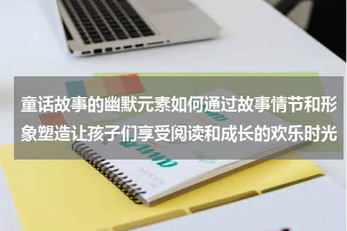 童话故事的幽默元素如何通过故事情节和形象塑造让孩子们享受阅读和成长的欢乐时光