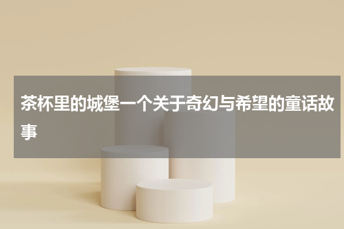 茶杯里的城堡一个关于奇幻与希望的童话故事