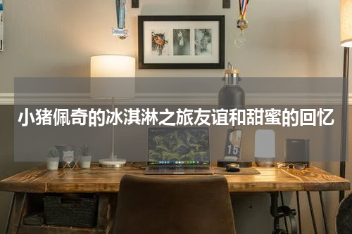 小猪佩奇的冰淇淋之旅友谊和甜蜜的回忆