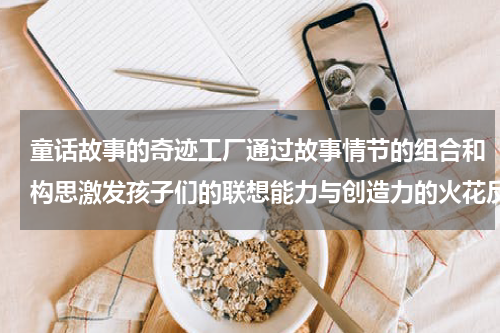 童话故事的奇迹工厂通过故事情节的组合和构思激发孩子们的联想能力与创造力的火花反应