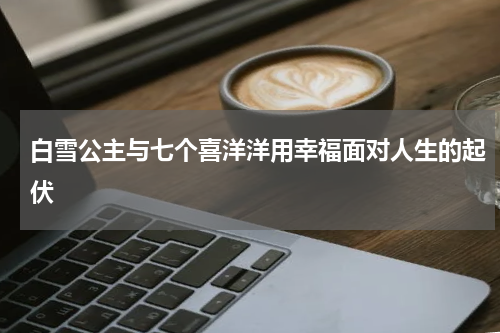白雪公主与七个喜洋洋用幸福面对人生的起伏