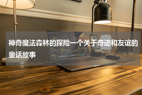 神奇魔法森林的探险一个关于奇迹和友谊的童话故事