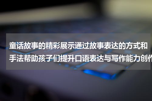童话故事的精彩展示通过故事表达的方式和手法帮助孩子们提升口语表达与写作能力创作属于自己的故事世界