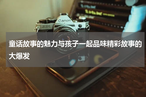 童话故事的魅力与孩子一起品味精彩故事的大爆发