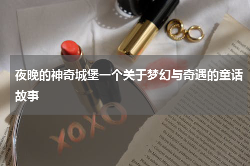 夜晚的神奇城堡一个关于梦幻与奇遇的童话故事