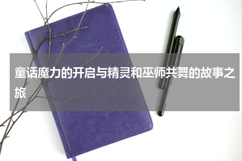 童话魔力的开启与精灵和巫师共舞的故事之旅 