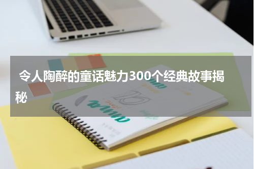 令人陶醉的童话魅力300个经典故事揭秘