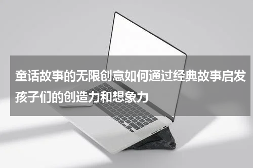 童话故事的无限创意如何通过经典故事启发孩子们的创造力和想象力