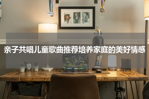 亲子共唱儿童歌曲推荐培养家庭的美好情感