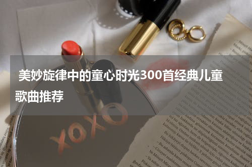  美妙旋律中的童心时光300首经典儿童歌曲推荐