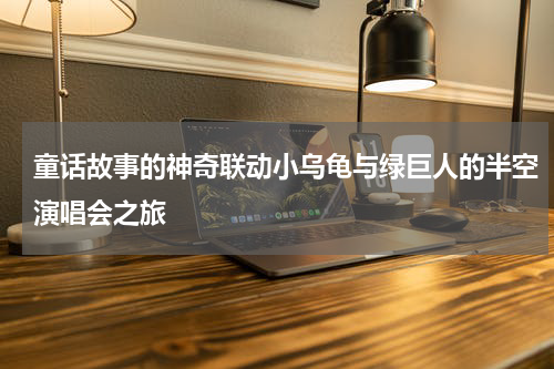 童话故事的神奇联动小乌龟与绿巨人的半空演唱会之旅