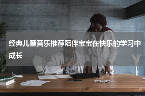 经典儿童音乐推荐陪伴宝宝在快乐的学习中成长