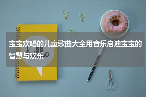 宝宝欢唱的儿童歌曲大全用音乐启迪宝宝的智慧与欢乐