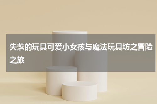 失落的玩具可爱小女孩与魔法玩具坊之冒险之旅