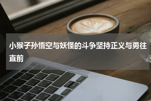 小猴子孙悟空与妖怪的斗争坚持正义与勇往直前