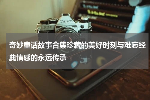 奇妙童话故事合集珍藏的美好时刻与难忘经典情感的永远传承