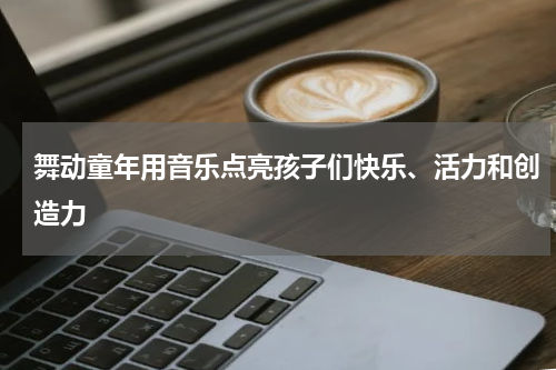 舞动童年用音乐点亮孩子们快乐、活力和创造力