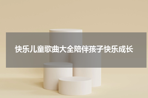 快乐儿童歌曲大全陪伴孩子快乐成长