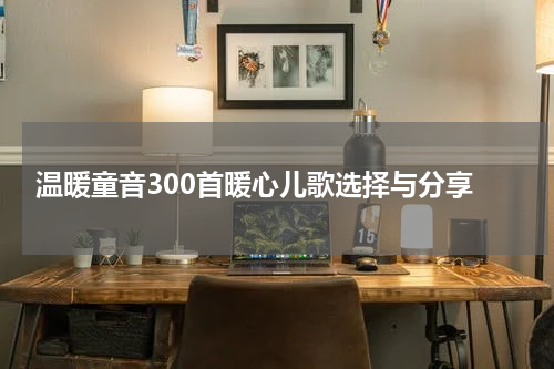  温暖童音300首暖心儿歌选择与分享