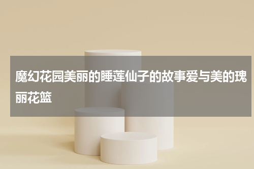 魔幻花园美丽的睡莲仙子的故事爱与美的瑰丽花篮