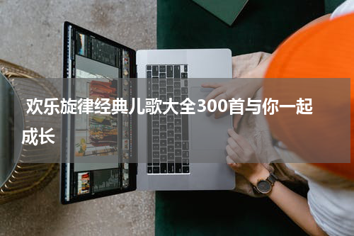 欢乐旋律经典儿歌大全300首与你一起成长