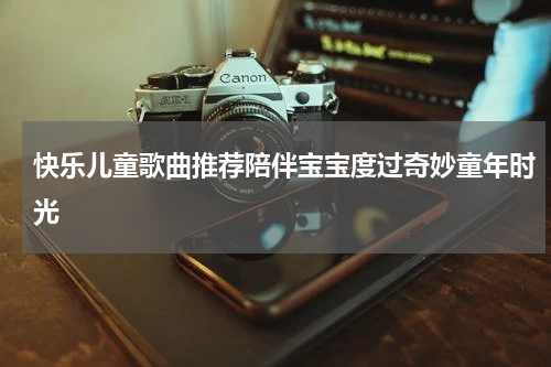 快乐儿童歌曲推荐陪伴宝宝度过奇妙童年时光