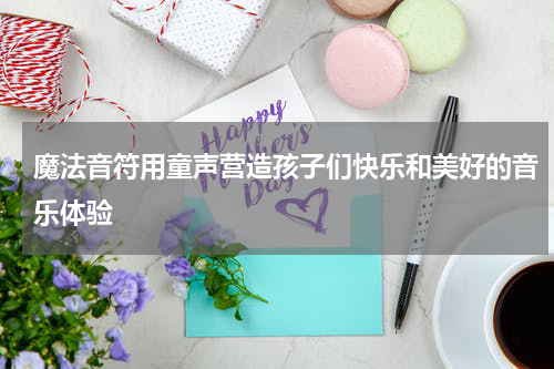 魔法音符用童声营造孩子们快乐和美好的音乐体验