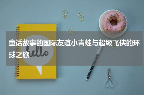 童话故事的国际友谊小青蛙与超级飞侠的环球之旅