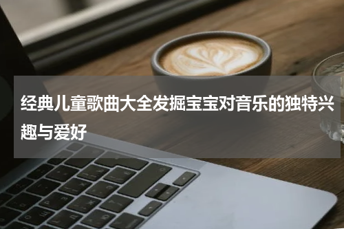 经典儿童歌曲大全发掘宝宝对音乐的独特兴趣与爱好