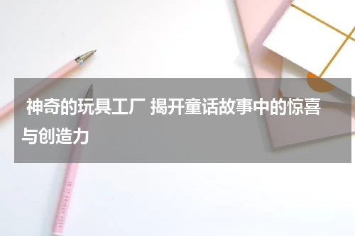  神奇的玩具工厂 揭开童话故事中的惊喜与创造力