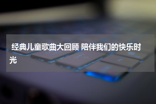  经典儿童歌曲大回顾 陪伴我们的快乐时光