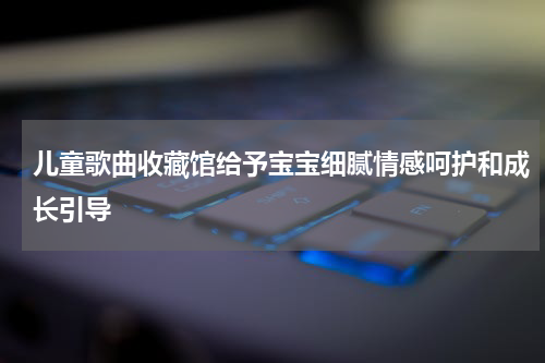 儿童歌曲收藏馆给予宝宝细腻情感呵护和成长引导