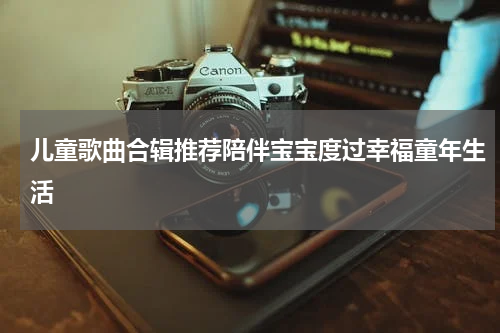 儿童歌曲合辑推荐陪伴宝宝度过幸福童年生活