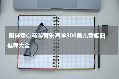  陪伴童心畅游音乐海洋300首儿童歌曲推荐大全