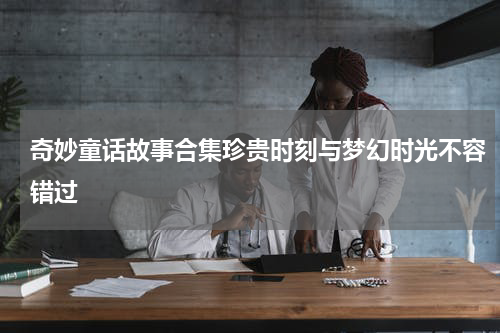 奇妙童话故事合集珍贵时刻与梦幻时光不容错过