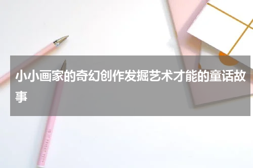 小小画家的奇幻创作发掘艺术才能的童话故事