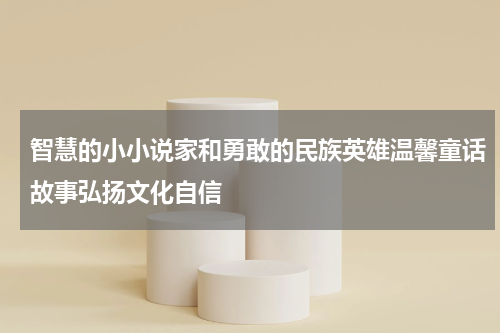 智慧的小小说家和勇敢的民族英雄温馨童话故事弘扬文化自信