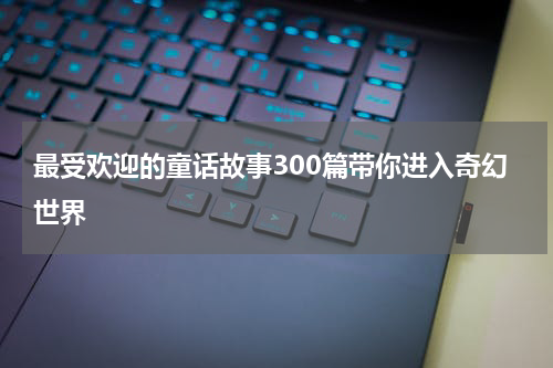 最受欢迎的童话故事300篇带你进入奇幻世界