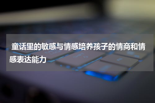  童话里的敏感与情感培养孩子的情商和情感表达能力