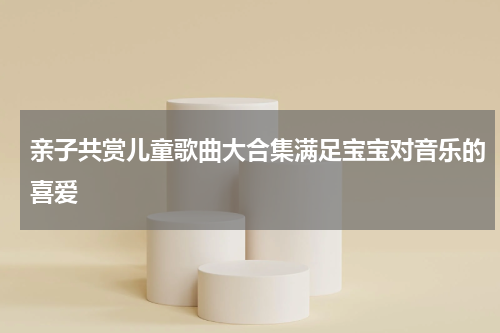 亲子共赏儿童歌曲大合集满足宝宝对音乐的喜爱