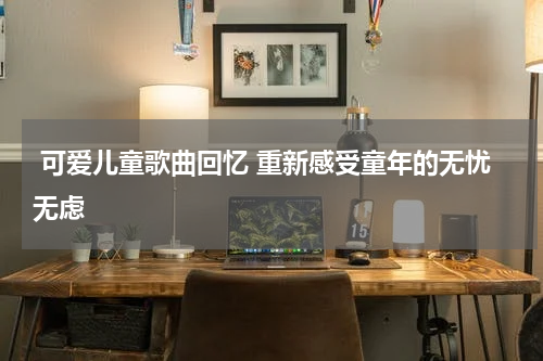 可爱儿童歌曲回忆 重新感受童年的无忧无虑