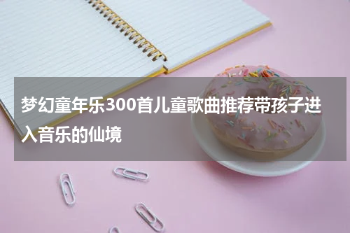 梦幻童年乐300首儿童歌曲推荐带孩子进入音乐的仙境