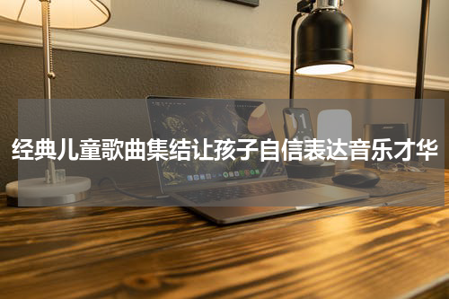 经典儿童歌曲集结让孩子自信表达音乐才华