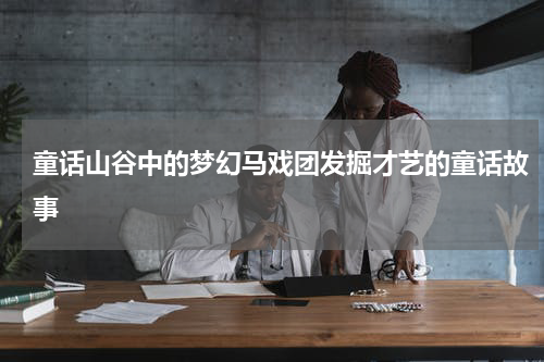 童话山谷中的梦幻马戏团发掘才艺的童话故事