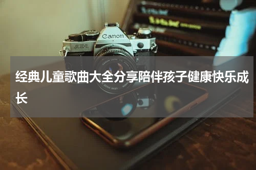 经典儿童歌曲大全分享陪伴孩子健康快乐成长